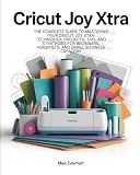 Cricut Joy Xtra: The Complete Guide To Mastering Your Cricut Joy Xtra: Techniques, Projects, Tips, And Strategies For Beginners, Hobbyists, And Small Business Creators