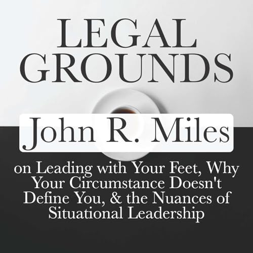 Legal Grounds | John R. Miles on Leading with Your Feet, Why Your Circumstance Doesn't Define You, & the Nuances of Situational Leadership