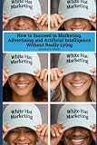 White Hat Marketing: How to Succeed in Marketing, Advertising and Artificial Intelligence (AI) Without Really Lying