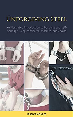 Unforgiving Steel: An illustrated introduction to bondage and self-bondage using handcuffs, shackles, and chains