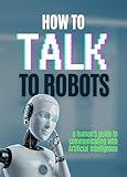 How to talk to robots?: A clear, practical guide that teaches you not how AI works — but how to work with it. (English Edition)