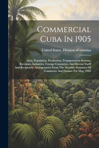 Commercial Cuba In 1905: Area, Population, Production, Transportation Systems, Revenues, Industries, Foreign Commerce, And Recent Tariff And ... Summary Of Commerce And Finance For May, 1905