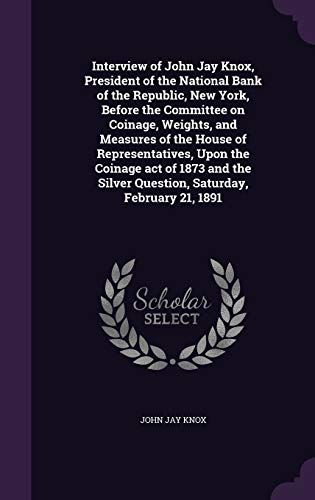 Interview of John Jay Knox, President of the National Bank of the Republic, New York, Before the Committee on Coinage, Weights, and Measures of the ... Silver Question, Saturday, February 21, 1891