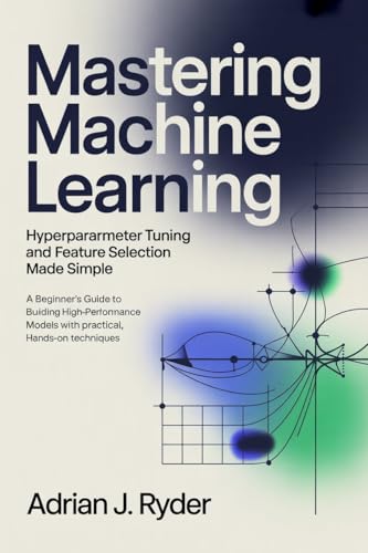 Mastering Machine Learning: Hyperparameter Tuning and Feature Selection Made Simple: A Beginner’s Guide to Building High-Performance Models with Practical, Hands-On Techniques
