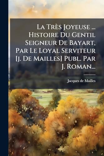 La Très Joyeuse ... Histoire Du Gentil Seigneur De Bayart, Par Le Loyal Serviteur [j. De Mailles] Publ. Par J. Roman... (French Edition)