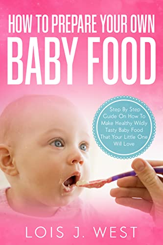 How To Make Your Own Baby Food: Step By Step Guide On How To Make Healthy Wildly Tasty Baby Food That Your Little One Will Love