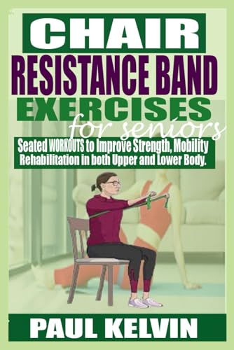 CHAIR RESISTANCE BAND EXERCISES FOR SENIORS: Seated Workouts to Improve Strength, Mobility, Rehabilitation in both Upper and Lower Body.