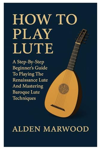 How To Play Lute: A Step-By-Step Beginner's Guide To Playing The Renaissance Lute And Mastering Baroque Lute Techniques