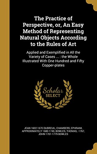 The Practice of Perspective, or, An Easy Method of Representing Natural Objects According to the Rules of Art: Applied and Exemplified in All the ... With One Hundred and Fifty Copper-plates
