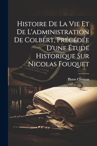 Histoire De La Vie Et De L'administration De Colbert, Précédée D'une Étude Historique Sur Nicolas Fouquet (French Edition)