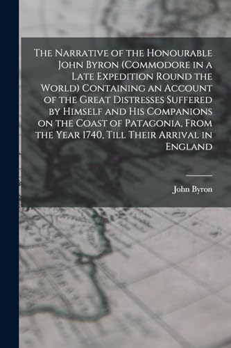 The Narrative of the Honourable John Byron (commodore in a Late Expedition Round the World) Containing an Account of the Great Distresses Suffered by ... the Year 1740, Till Their Arrival in England