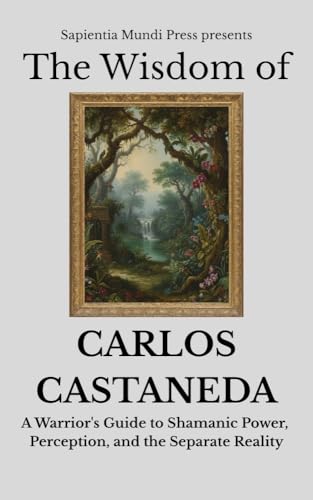The Wisdom of Carlos Castaneda: A Warrior's Guide to Shamanic Power, Perception, and the Separate Reality (Shamanic Wisdom Book 1)
