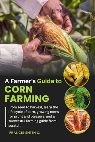 A Farmer's Guide to Corn Farming: From seed to harvest, learn the life cycle of corn, growing corns for profit and pleasure, and a successful farming guide from scratch.