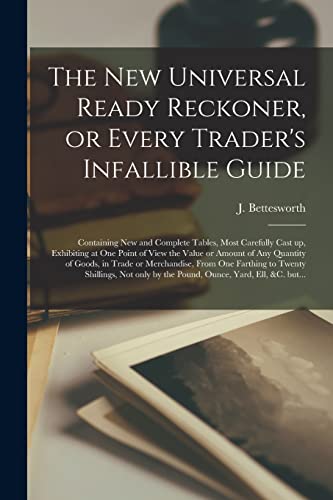 The New Universal Ready Reckoner, or Every Trader's Infallible Guide [microform]: Containing New and Complete Tables, Most Carefully Cast up, ... of Goods, in Trade or Merchandise, From...