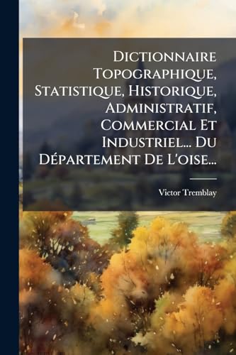 Dictionnaire Topographique, Statistique, Historique, Administratif, Commercial Et Industriel... Du Département De L'oise... (French Edition)