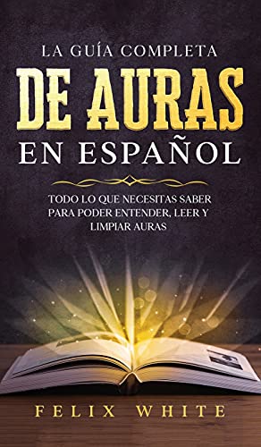 La Guía Completa de Auras en Español: Todo lo que Necesitas Saber para Poder Entender, Leer y Limpiar Auras (Spanish Edition)