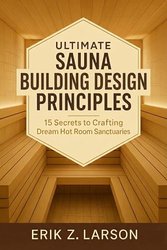 Ultimate Sauna Building Design Principles: 15 Secrets to Crafting Dream Hot Room Sanctuaries (Sauna Building Guides Book 7)