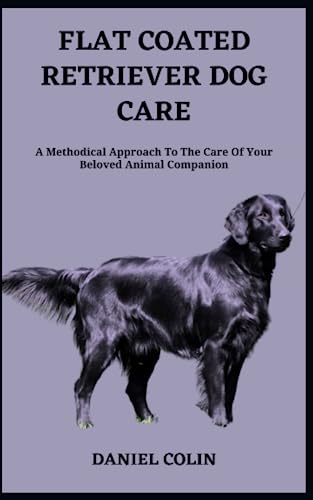 FLAT COATED RETRIEVER DOG CARE: A Methodical Approach To The Care Of Your Beloved Animal Companion