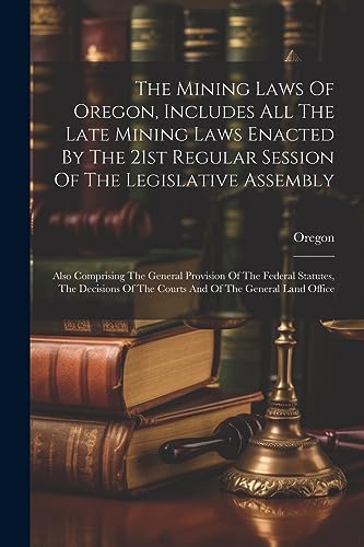 The Mining Laws Of Oregon, Includes All The Late Mining Laws Enacted By The 21st Regular Session Of The Legislative Assembly: Also Comprising The ... Of The Courts And Of The General Land Office