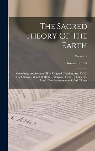 The Sacred Theory Of The Earth: Containing An Account Of Its Original Creation, And Of All The Changes, Which It Hath Undergone, Or Is To Undergo, Until The Consummation Of All Things; Volume 2