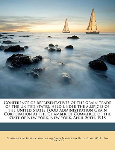 Conference of Representatives of the Grain Trade of the United States, Held Under the Auspices of the United States Food Administration Grain ... State of New York, New York, April 30th, 1918