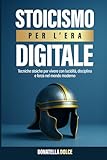 Stoicismo per l'era digitale: tecniche stoiche per vivere con lucidità, disciplina e forza nel mondo moderno