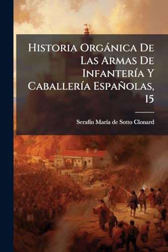 Historia Orgánica De Las Armas De Infantería Y Caballería Españolas, 15: Desde La Creación Del Ejército Permanente Hasta El Día... (Spanish Edition)