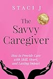 The Savvy Caregiver: How to Provide Care with Skill, Heart, and Lasting Impact