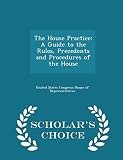 The House Practice: A Guide to the Rules, Precedents and Procedures of the House - Scholar's Choice Edition