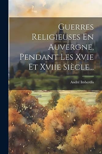 Guerres Religieuses En Auvergne, Pendant Les Xvie Et Xviie Siècle... (French Edition)