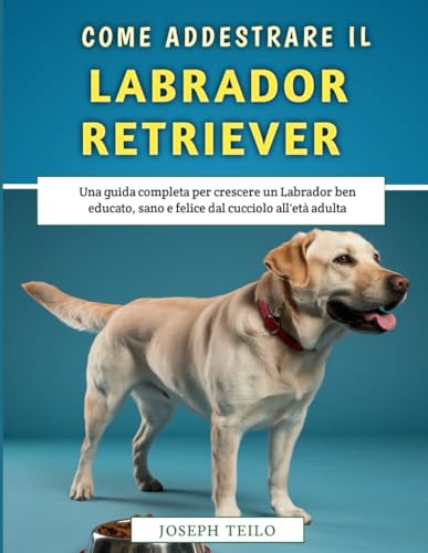  Come Addestrare Il Tuo Labrador Retriever: Una guida completa per crescere un Labrador ben educato, sano e felice dal cucciolo all\'età adulta