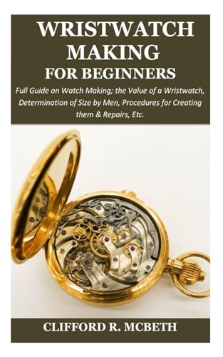 WRISTWATCH MAKING FOR BEGINNERS: Full Guide on Watch Making; the Value of a Wristwatch, Determination of Size by Men, Procedures for Creating them & Repairs, Etc.