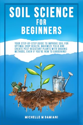 Soil Science For Beginners: Your Step-By-Step Guide To Improve Soil For Optimal Crop Health, Maximize Yield And Create Pest-Resistant Plants With Orgainic Methods, Even If You're New To Gardening!