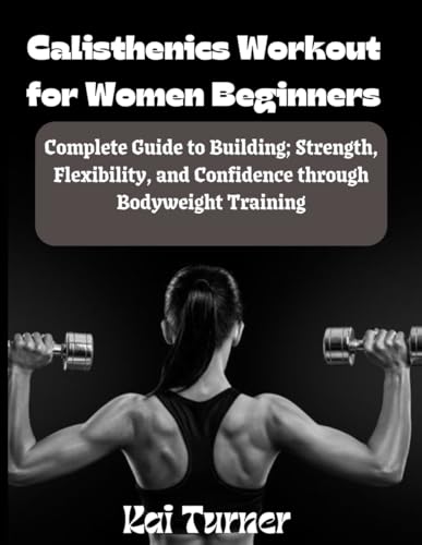 Calisthenics Workout For Women Beginners: Complete Guide To Building; Strength, Flexibility And Confidence Through Bodyweight Training
