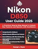 Nikon D850 User Guide 2025: A Practical Step-by-Step Manual to Unlock Key Features and Operate with Confidence