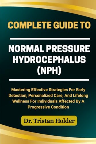 COMPLETE GUIDE TO NORMAL PRESSURE HYDROCEPHALUS (NPH): Mastering Effective Strategies For Early Detection, Personalized Care, And Lifelong Wellness For Individuals Affected By A Progressive Condition