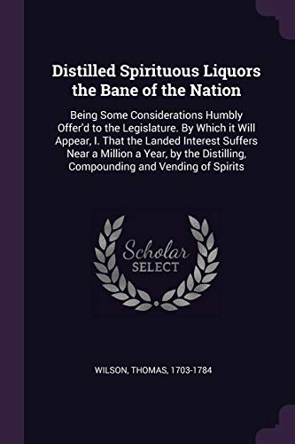 Distilled Spirituous Liquors the Bane of the Nation: Being Some Considerations Humbly Offer'd to the Legislature. By Which it Will Appear, I. That the ... Compounding and Vending of Spirits