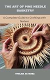 THE ART OF PINE NEEDLE BASKETRY: A Complete Guide to Crafting with Nature