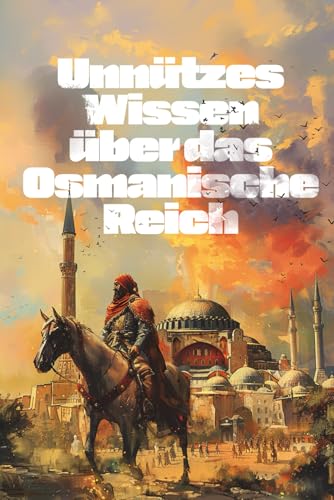 Unnützes Wissen über das Osmanische Reich: Erstaunliche und kuriose Fakten über Kulturelle Errungenschaften, Bräuche, Alltag und Legenden des Sultanats
