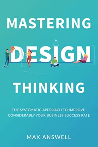 Mastering Design Thinking: The Systematic Approach to Improve Considerably Your Business Success Rate