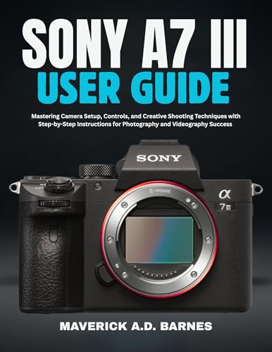 SONY A7 III USER GUIDE : Mastering Camera Setup, Controls, and Creative Shooting Techniques with Step-by-Step Instructions for Photography and Videography Success