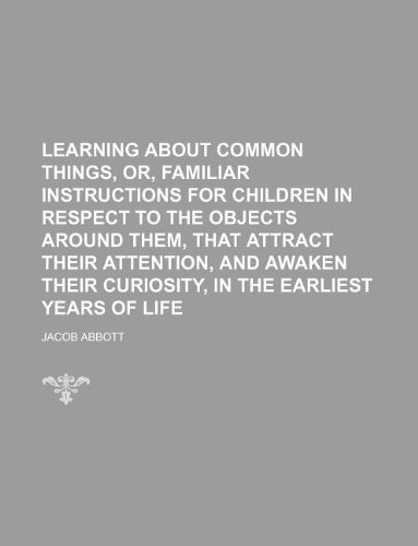 Learning about Common Things, Or, Familiar Instructions for Children in Respect to the Objects Around Them, That Attract Their Attention, and Awaken Their Curiosity, in the Earliest Years of Life