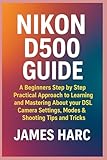 NIKON D500 GUIDE: A Beginners Step by Step Practical Approach to Learning and Mastering About your DSLR Camera Settings, Modes & Shooting Tips and Tricks