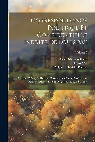 Correspondance Politique Et Confidentielle Inédite De Louis Xvi: Avec Ses Fréres, Et Plusieurs Personnes Célèbres, Pendant Les Dernières Années De Son ... Et Jusqu'à Sa Mort; Volume 2 (French Edition)