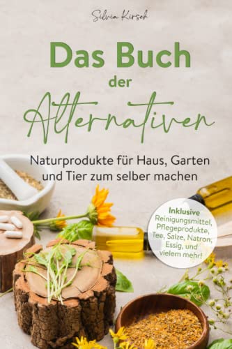 Das Buch der Alternativen: Naturprodukte für Haus, Garten und Tier selber machen. Inklusive Reinigungsmittel, Pflegeprodukte, Tee, Salze, Natron, Essig und vielem mehr!