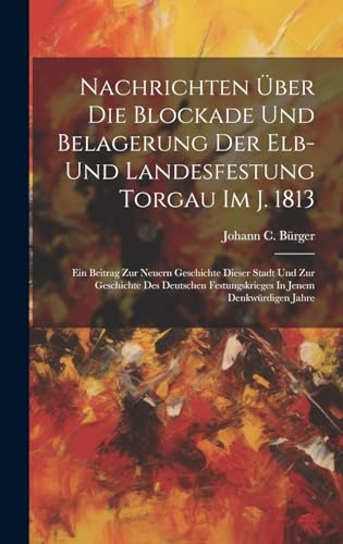 Nachrichten Über Die Blockade Und Belagerung Der Elb- Und Landesfestung Torgau Im J. 1813: Ein Beitrag Zur Neuern Geschichte Dieser Stadt Und Zur ... Festungskrieges In Jenem Denkwürdigen Jahre