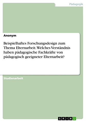 Beispielhaftes Forschungsdesign zum Thema Elternarbeit. Welches Verständnis haben pädagogische Fachkräfte