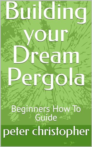 Building your Dream Pergola : Beginners How To Guide