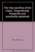 The holy sacrifice of the mass;: Dogmatically, liturgically and ascetically explained B000872OWC Book Cover