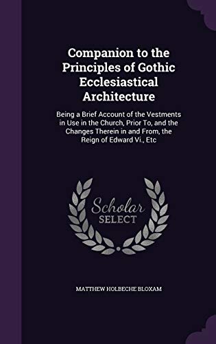 Companion to the Principles of Gothic Ecclesiastical Architecture: Being a Brief Account of the Vestments in Use in the Church, Prior To, and the ... in and From, the Reign of Edward Vi., Etc